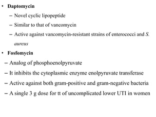• Daptomycin
– Novel cyclic lipopeptide
– Similar to that of vancomycin
– Active against vancomycin-resistant strains of enterococci and S.
aureus
• Fosfomycin
– Analog of phosphoenolpyruvate
– It inhibits the cytoplasmic enzyme enolpyruvate transferase
– Active against both gram-positive and gram-negative bacteria
– A single 3 g dose for tt of uncomplicated lower UTI in women
 