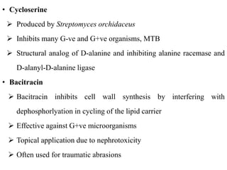• Cycloserine
 Produced by Streptomyces orchidaceus
 Inhibits many G-ve and G+ve organisms, MTB
 Structural analog of D-alanine and inhibiting alanine racemase and
D-alanyl-D-alanine ligase
• Bacitracin
 Bacitracin inhibits cell wall synthesis by interfering with
dephosphorlyation in cycling of the lipid carrier
 Effective against G+ve microorganisms
 Topical application due to nephrotoxicity
 Often used for traumatic abrasions
 