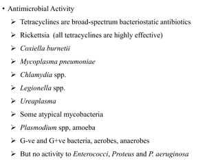 • Antimicrobial Activity
 Tetracyclines are broad-spectrum bacteriostatic antibiotics
 Rickettsia (all tetracyclines are highly effective)
 Coxiella burnetii
 Mycoplasma pneumoniae
 Chlamydia spp.
 Legionella spp.
 Ureaplasma
 Some atypical mycobacteria
 Plasmodium spp, amoeba
 G-ve and G+ve bacteria, aerobes, anaerobes
 But no activity to Enterococci, Proteus and P. aeruginosa
 