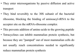 • They enter microorganisms by passive diffusion and active
transport
• They bind reversibly to the 30S subunit of the bacterial
ribosome, blocking the binding of aminoacyl-tRNA to the
acceptor site on the mRNA-ribosome complex
• This prevents addition of amino acids to the growing peptide
• Tetracyclines can inhibit mammalian protein synthesis, but
because they are "pumped" out of most mammalian cells do
not usually reach concentrations needed to significantly
reduce mammalian protein synthesis
 