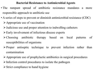 Bacterial Resistance to Antimicrobial Agents
• The rampant spread of antibiotic resistance mandates a more
responsible approach to antibiotic use
• A series of steps to prevent or diminish antimicrobial resistance (CDC)
Appropriate use of vaccination
Judicious use and proper attention to indwelling catheters
Early involvement of infectious disease experts
Choosing antibiotic therapy based on local patterns of
susceptibilities of organisms
Proper antiseptic technique to prevent infection rather than
contamination
Appropriate use of prophylactic antibiotics in surgical procedures
Infection control procedures to isolate the pathogen
Strict compliance to hand hygiene
 