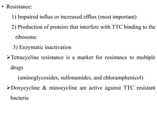 • Resistance:
1) Impaired influx or increased efflux (most important)
2) Production of proteins that interfere with TTC binding to the
ribosome
3) Enzymatic inactivation
Tetracycline resistance is a marker for resistance to multiple
drugs
(aminoglycosides, sulfonamides, and chloramphenicol)
Doxycycline & minocycline are active against TTC resistant
bacteria
 