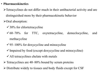 • Pharmacokinetics
Tetracyclines do not differ much in their antibacterial activity and are
distinguished more by their pharmacokinetic behavior
Oral absorption:
30% for chlortetracycline
60–70% for TTC, oxytetracycline, demeclocycline, and
methacycline
95–100% for doxycycline and minocycline
Impaired by food (except doxycycline and minocycline)
All tetracyclines chelate with metals
 Tetracyclines are 40–80% bound by serum proteins
 Distribute widely to tissues and body fluids except for CSF
 