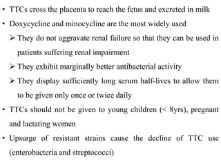 • TTCs cross the placenta to reach the fetus and excreted in milk
• Doxycycline and minocycline are the most widely used
 They do not aggravate renal failure so that they can be used in
patients suffering renal impairment
 They exhibit marginally better antibacterial activity
 They display sufficiently long serum half-lives to allow them
to be given only once or twice daily
• TTCs should not be given to young children (< 8yrs), pregnant
and lactating women
• Upsurge of resistant strains cause the decline of TTC use
(enterobacteria and streptococci)
 