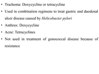 • Trachoma: Doxycycline or tetracycline
• Used in combination regimens to treat gastric and duodenal
ulcer disease caused by Helicobacter pylori
• Anthrax: Doxycycline
• Acne: Tetracyclines
• Not used in treatment of gonococcal disease because of
resistance
 