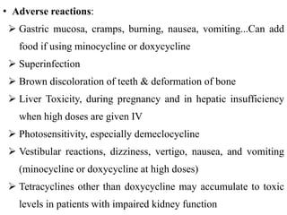 • Adverse reactions:
 Gastric mucosa, cramps, burning, nausea, vomiting...Can add
food if using minocycline or doxycycline
 Superinfection
 Brown discoloration of teeth & deformation of bone
 Liver Toxicity, during pregnancy and in hepatic insufficiency
when high doses are given IV
 Photosensitivity, especially demeclocycline
 Vestibular reactions, dizziness, vertigo, nausea, and vomiting
(minocycline or doxycycline at high doses)
 Tetracyclines other than doxycycline may accumulate to toxic
levels in patients with impaired kidney function
 