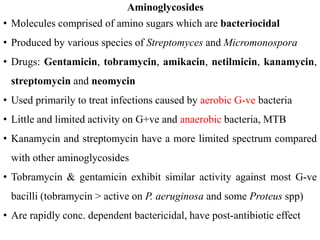 Aminoglycosides
• Molecules comprised of amino sugars which are bacteriocidal
• Produced by various species of Streptomyces and Micromonospora
• Drugs: Gentamicin, tobramycin, amikacin, netilmicin, kanamycin,
streptomycin and neomycin
• Used primarily to treat infections caused by aerobic G-ve bacteria
• Little and limited activity on G+ve and anaerobic bacteria, MTB
• Kanamycin and streptomycin have a more limited spectrum compared
with other aminoglycosides
• Tobramycin & gentamicin exhibit similar activity against most G-ve
bacilli (tobramycin > active on P. aeruginosa and some Proteus spp)
• Are rapidly conc. dependent bactericidal, have post-antibiotic effect
 