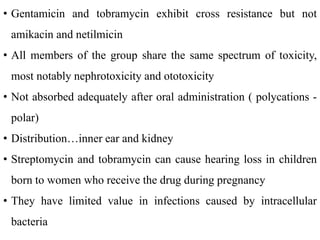 • Gentamicin and tobramycin exhibit cross resistance but not
amikacin and netilmicin
• All members of the group share the same spectrum of toxicity,
most notably nephrotoxicity and ototoxicity
• Not absorbed adequately after oral administration ( polycations -
polar)
• Distribution…inner ear and kidney
• Streptomycin and tobramycin can cause hearing loss in children
born to women who receive the drug during pregnancy
• They have limited value in infections caused by intracellular
bacteria
 