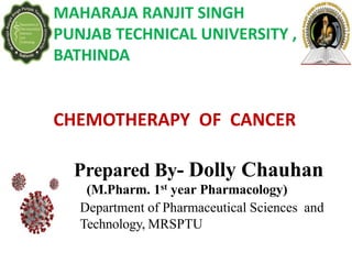 Prepared By- Dolly Chauhan
(M.Pharm. 1st year Pharmacology)
Department of Pharmaceutical Sciences and
Technology, MRSPTU
MAHARAJA RANJIT SINGH
PUNJAB TECHNICAL UNIVERSITY ,
BATHINDA
CHEMOTHERAPY OF CANCER
 