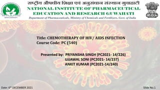Title: CHEMOTHERAPY OF HIV/ AIDS INFECTION
Course Code: PC (540)
Date: 6th DECEMBER 2021 Slide No.1
Presented by: PRIYANSHA SINGH (PC2021- 14/226)
UJJAWAL SONI (PC2021- 14/237)
ANKIT KUMAR (PC2021-14/240)
 