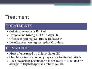 Treatment
TREATMENTS
• Ceftriaxone 250 mg IM And
• Doxycycline 100mg BID X 10 days Or
• Ofloxacin 300 mg p.o. BID X 10 days Or
• Levofloxacin 500 mg p.o. q day X 10 days
COMMENTS
• Most often caused by Chlamydia or GC
• Should see improvement 3 days after treatment initiated
• Use Ofloxacin if Levofloxacin is not likely STD related or
allergic to Cephalosporins or Tetracycline
 