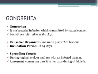 GONORRHEA
• Gonorrhea
 It is a bacterial infection which transmitted by sexual contact.
 Sometimes referred to as the clap.
• Causative Organism:- Neisseria gonorrhea bacteria
• Incubation Period:- 2-14 Days
• Spreading Factor:-
 During vaginal, oral, or anal sex with an infected partner.
 A pregnant woman can pass it to her baby during childbirth.
 