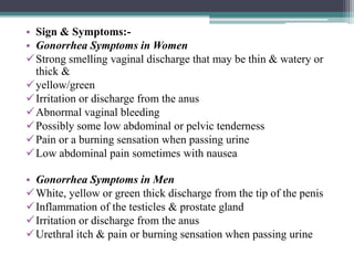 • Sign & Symptoms:-
• Gonorrhea Symptoms in Women
Strong smelling vaginal discharge that may be thin & watery or
thick &
yellow/green
Irritation or discharge from the anus
Abnormal vaginal bleeding
Possibly some low abdominal or pelvic tenderness
Pain or a burning sensation when passing urine
Low abdominal pain sometimes with nausea
• Gonorrhea Symptoms in Men
White, yellow or green thick discharge from the tip of the penis
Inflammation of the testicles & prostate gland
Irritation or discharge from the anus
Urethral itch & pain or burning sensation when passing urine
 