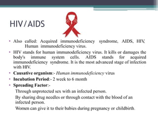 HIV/AIDS
• Also called: Acquired immunodeficiency syndrome, AIDS, HIV,
Human immunodeficiency virus.
• HIV stands for human immunodeficiency virus. It kills or damages the
body's immune system cells. AIDS stands for acquired
immunodeficiency syndrome. It is the most advanced stage of infection
with HIV.
• Causative organism:- Human immunodeficiency virus
• Incubation Period:- 2 week to 6 month
• Spreading Factor:-
Through unprotected sex with an infected person.
By sharing drug needles or through contact with the blood of an
infected person.
Women can give it to their babies during pregnancy or childbirth.
 