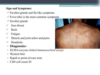 Sign and Symptoms:
 Swollen glands and flu-like symptoms
 Fever (this is the most common symptom)
 Swollen glands
 Sore throat
 Rash
 Fatigue
 Muscle and joint aches and pains
 Headache
• Diagnosis:-
• ELISA (enzyme-linked immunosorbent assay)
• Western blot
• Rapid or point-of-care tests
• CD4 cell count 20
 