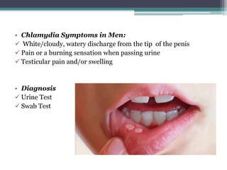 • Chlamydia Symptoms in Men:
 White/cloudy, watery discharge from the tip of the penis
 Pain or a burning sensation when passing urine
 Testicular pain and/or swelling
• Diagnosis
 Urine Test
 Swab Test
 