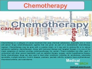 Chemotherapy
Chemotherapy is a category of cancer treatment that uses chemical substances, especially one or more
anti-cancer drugs (chemotherapeutic agents) that are given as part of a standardized chemotherapy
regimen. Chemotherapy may be given with a curative intent, or it may aim to prolong life or to reduce
symptoms (palliative chemotherapy). Along with hormonal therapy and targeted therapy, it is one of the
major categories of medical oncology (pharmacotherapy for cancer). These modalities are often used in
conjunction with other cancer treatments, such as radiation therapy, surgery, and/or hyperthermia therapy.
Some chemotherapy drugs are also used to treat other conditions, including AL amyloidosis, ankylosing
spondylitis, multiple sclerosis, Crohn's disease, psoriasis, psoriatic arthritis, systemic lupus erythematosus,
rheumatoid arthritis, and scleroderma.
Medical
We SRCH
medical.wesrch.com
 