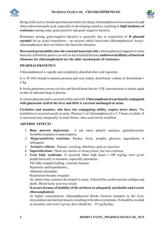 PHARMACOLOGY-III_ CHLORAMPHENICOL
2 RISHITA PATEL_PHARMACOLOGY-III_ IICP
Being orallyactive,broad-spectrum andrelativelycheap,chloramphenicolwas extensivelyand
often indiscriminatelyused, especiallyin developing countries,resultingin high incidence of
resistance among many gram-positive and gram-negative bacteria.
Resistance among gram-negative bacteria is generally due to acquisition of R plasmid
encoded for an acetyl transferase— an enzyme which inactivates chloramphenicol. Acetyl-
chloramphenicol does not bind to the bacterial ribosome.
Decreased permeabilityinto the resistant bacterial cells (chloramphenicol appears to enter
bacterial cell bothby passive as well as facilitateddiffusion) andloweredaffinityof bacterial
ribosome for chloramphenicol are the other mechanisms of resistance.
PHARMACOKINETICS
Chloramphenicol is rapidly and completely absorbed after oral ingestion.
It is 50–60% bound to plasma proteins and very widely distributed: volume of distribution 1
L/kg.
It freely penetrates serous cavities and blood-brain barrier: CSF concentration is nearly equal
to that of unbound drug in plasma.
It crosses placenta and is secretedinbile and milk. Chloramphenicol is primarilyconjugated
with glucuronic acid in the liver and little is excreted unchanged in urine.
Cirrhotics and neonates, who have low conjugating ability, require lower doses. The
metabolite is excreted mainlyin urine. Plasma t½ of chloramphenicol is 3–5 hours in adults. It
is increased only marginally in renal failure: dose need not be modified.
ADVERSE EFFECTS
1. Bone marrow depression: it can cause aplastic anaemia, agranulocytosis,
thrombocytopenia or pancytopenia.
2. Hypersensitivity reactions: Rashes, fever, atrophic glossitis, angioedema is
infrequent.
3. Irritative effects: Nausea, vomiting, diarrhoea, pain on injection.
4. Superinfections: These are similar to tetracyclines, but less common.
5. Gray baby syndrome: It occurred when high doses (~100 mg/kg) were given
prophylactically to neonates, especially premature.
The baby stopped feeding, vomited, became
Hypotonic and hypothermic,
Abdomen distended,
Respiration became irregular;
An ashen Gray cyanosis developed in many, followed by cardiovascular collapse and
death. Blood lactic acid was raised.
It occurs because of inabilityof the newborn to adequately metabolize and excrete
chloramphenicol.
At higher concentration, chloramphenicol blocks electron transport in the liver,
myocardium andskeletal muscle,resultinginthe above symptoms.It shouldbe avoided
in neonates, and even if given, dose should be ~ 25 mg/kg/day.
 