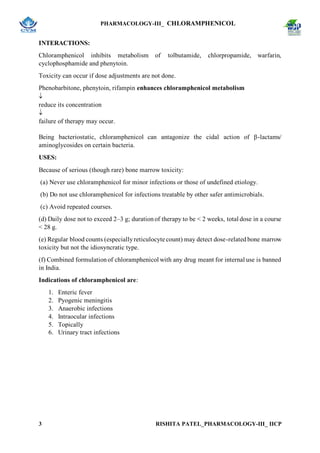PHARMACOLOGY-III_ CHLORAMPHENICOL
3 RISHITA PATEL_PHARMACOLOGY-III_ IICP
INTERACTIONS:
Chloramphenicol inhibits metabolism of tolbutamide, chlorpropamide, warfarin,
cyclophosphamide and phenytoin.
Toxicity can occur if dose adjustments are not done.
Phenobarbitone, phenytoin, rifampin enhances chloramphenicol metabolism

reduce its concentration

failure of therapy may occur.
Being bacteriostatic, chloramphenicol can antagonize the cidal action of β-lactams/
aminoglycosides on certain bacteria.
USES:
Because of serious (though rare) bone marrow toxicity:
(a) Never use chloramphenicol for minor infections or those of undefined etiology.
(b) Do not use chloramphenicol for infections treatable by other safer antimicrobials.
(c) Avoid repeated courses.
(d) Daily dose not to exceed 2–3 g; durationof therapy to be < 2 weeks, total dose in a course
< 28 g.
(e) Regular blood counts (especiallyreticulocyte count) may detect dose-relatedbone marrow
toxicity but not the idiosyncratic type.
(f) Combined formulationof chloramphenicol with any drug meant for internal use is banned
in India.
Indications of chloramphenicol are:
1. Enteric fever
2. Pyogenic meningitis
3. Anaerobic infections
4. Intraocular infections
5. Topically
6. Urinary tract infections
 