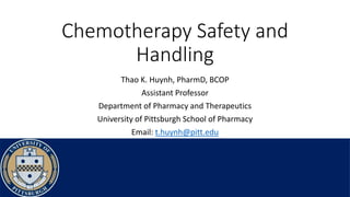 Chemotherapy Safety and
Handling
Thao K. Huynh, PharmD, BCOP
Assistant Professor
Department of Pharmacy and Therapeutics
University of Pittsburgh School of Pharmacy
Email: t.huynh@pitt.edu
 