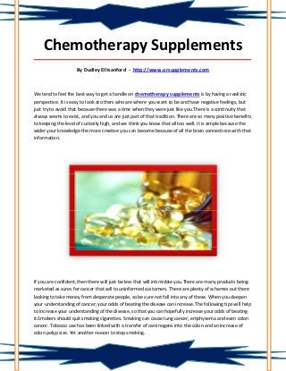 Chemotherapy Supplements
_____________________________________________________________________________________

                    By Dudley Ellisanford - http://www.orsupplements.com



We tend to feel the best way to get a handle on chemotherapy supplements is by having a realistic
perspective. It is easy to look at others who are where you want to be and have negative feelings, but
just try to avoid that because there was a time when they were just like you.There is a continuity that
always seems to exist, and you and us are just part of that tradition. There are so many positive benefits
to keeping the level of curiosity high, and we think you know that all too well. It is simple because the
wider your knowledge the more creative you can become because of all the brain connections with that
information.




If you are confident, then there will just be less that will intimidate you.There are many products being
marketed as cures for cancer that sell to uninformed customers. There are plenty of schemes out there
looking to take money from desperate people, so be sure not fall into any of these. When you deepen
your understanding of cancer, your odds of beating the disease can increase. The following tips will help
to increase your understanding of the disease, so that you can hopefully increase your odds of beating
it.Smokers should quit smoking cigarettes. Smoking can cause lung cancer, emphysema and even colon
cancer. Tobacco use has been linked with a transfer of carcinogens into the colon and an increase of
colon polyp size. Yet another reason to stop smoking.
 