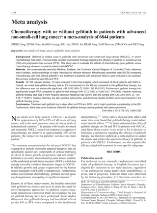 Chin Med J 2013;126 (17)

3348

Meta analysis
Chemotherapy with or without gefitinib in patients with advanced
non-small-cell lung cancer: a meta-analysis of 6844 patients
ZHOU Hang, ZENG Chao, WANG Li-yang, XIE Hua, ZHOU Jin, DIAO Peng, YAO Wen-xiu, ZHAO Xin and WEI Yang
Keywords: non-small-cell-lung cancer; gefitinib; meta-analysis
Background Gefitinib is widely used in patients with advanced non-small-cell lung cancer (NSCLC), in whom
chemotherapy had failed. Previous trials reported inconsistent findings regarding the efficacy of gefitinib on overall survival
(OS) and progression free survival (PFS). This study was to evaluate the effects of chemotherapy plus gefitinib versus
chemotherapy alone on survival of patients with NSCLC.
Methods We systematically searched Medline, EmBase, the Cochrane Central Register of Controlled Trials, reference
lists of articles, and proceedings of major meetings for relevant literature. Randomized controlled trials (RCTs) comparing
chemotherapy with and without gefitinib in the treatment of patients with advanced NSCLC were included in our analysis.
The primary endpoints were OS and PFS.
Results Of 182 relevant studies, 12 were included in the final analysis, which consisted of 6844 patients with NSCLC.
Overall, we noted that gefitinib therapy had an 8% improvement in the OS as compared to the gefitinib-free therapy, but
this difference was not statistically significant (HR, 0.92; 95% CI: 0.85–1.00; P=0.051). Furthermore, gefitinib therapy had
significantly longer PFS compared to gefitinib-free therapy (HR, 0.72; 95% CI 0.60–0.87, P=0.001). Patients receiving
gefitinib therapy also had a more frequent objective response rate (ORR) than the control arm (OR, 2.51; 95% CI, 1.67–
3.78, P <0.001). Rashes, diarrhea, dry skin, pruritus, paronychia, and abnormal hepatic function were more frequent in the
gefitinib therapy group.
Conclusions Treatment with gefitinib had a clear effect on PFS and ORR, and it might contribute considerably to the OS.
Furthermore, there was some evidence of benefit for gefitinib therapy among patients with adenocarcinoma.
Chin Med J 2013;126 (17): 3348-3355

N

on-small-cell lung cancer (NSCLC) accounts
for approximately 80%–85% of all cases of lung
cancer, and is the most common cause of cancer death in
industrialized countries.1,2 In patients with locally advanced
and metastatic NSCLC short-lived responses to aggressive
chemotherapy are observed in approximately 30% of the
patients; the impact on the patients’ survival has been
modest.1,3
The treatment armamentarium for advanced NSCLC has
expanded to include molecular targeted therapies that act
specifically against key components of cellular pathways
involved in tumor growth, progression, and cell death.4,5
Gefitinib is an orally administered tyrosine kinase inhibitor
of the epidermal growth factor receptor (EGFR), which has
already clinically validated therapeutic targets in NSCLC.
It inhibits growth and causes regressions in the human
tumor xenografts with EGFR overexpression. Furthermore,
unlike conventional chemotherapy, gefitinib did not cause
myelosuppression, neuropathy, or significant alopecia.5-7
Despite all of these improvements, the benefits associated
with gefitinib are modest and serve to stress the need for
novel therapeutic approaches. In addition, several largescale randomized controlled trials investigating the use
of gefitinib therapy have been performed. Some studies
illustrated that gefitinib therapy had beneficial effects
on the OS or PFS when compared to the traditional

chemotherapy,8-13 while others showed little effect and
some trials even found that gefitinib therapy could induce
some harmful effects.14-19 To better understand the effect of
gefitinib therapy on OS and PFS in patients with NSCLC,
data from these recent trials need to be evaluated to
formulate a conclusion regarding the efficacy of gefitinib
therapy. We therefore undertook a meta-analysis to update
the results and resolve the uncertain efficacy of gefitinib in
patients with NSCLC. Furthermore, we also reported the
efficacy of gefitinib treatment in some specific subgroups.
METHODS
Publication search
For inclusion in our research, randomized controlled
trials of gefitinib therapy in English literature were
eligible for inclusion in our meta-analysis, regardless
of the publication status (published, unpublished, in
press, and in progress). Relevant trials were identified
by the following procedure: (1) Electronic searches: we
DOI: 10.3760/cma.j.issn.0366-6999.20122920
Department of Chemotherapy, Sichuan Cancer Hospital, Chengdu,
Sichuan 610041, China (Zhou H, Wang LY, Xie H, Zhou J, Diao P,
Yao WX, Zhao X and Wei Y)
Department of Gastroenterology, Third People’s Hospital of
Chengdu, Chengdu, Sichuan 610031, China (Zeng C)
Correspondence to: Dr. YAO Wen-xiu, Department of Chemotherapy,
Sichuan Cancer Hospital, Chengdu, Sichuan 610041, China (Tel &
Fax: 86-28-85420847. Email: yaowenxiu_2011@126.com)

 