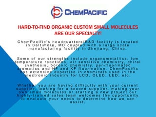 HARD-TO-FIND ORGANIC CUSTOM SMALL MOLECULES
                ARE OUR SPECIALTY!
  ChemPacific’s headquarters/R&D facility is located
     in Baltimore, MD coupled with a large scale
      manufacturing facility in Zhejiang, China.

  Some of our strengths include organometallics, low
t e m p e r a t u r e r e a c t i o n s , a i r s e n s i t i v e c h e m i s t r y, c h i r a l
       s y n t h e s i s , b o r o n i c c h e m i s t r y, p e r - f l u o r i n a t e d
  aromatics and HF and KF fluorination. ChemPacific
    has extensive expertise in chemicals used in the
       electronic industry for LCD, OLED, LED, etc.

  Whether you are having difficulty with your current
 s uppl i er, l ook i ng for a s ec ond s uppl i er, mak i ng your
   own small molecules or starting a new project our
 highly-trained sales team welcomes the opportunity
    to evaluate your needs to determine how we can
                               assist.
 
