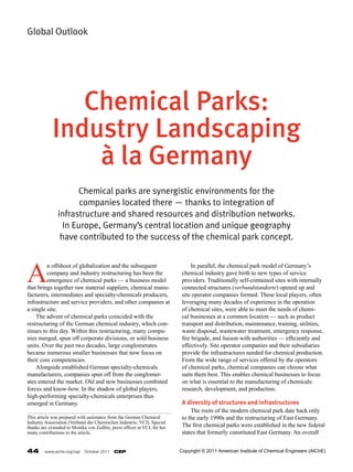 Global Outlook




                Chemical Parks:
             Industry Landscaping
                 à la Germany
                     Chemical parks are synergistic environments for the
                      companies located there — thanks to integration of
               infrastructure and shared resources and distribution networks.
                 In Europe, Germany’s central location and unique geography
                have contributed to the success of the chemical park concept.



A
         n offshoot of globalization and the subsequent                     	 In parallel, the chemical park model of Germany’s
         company and industry restructuring has been the                    chemical industry gave birth to new types of service
         emergence of chemical parks — a business model                     providers. Traditionally self-contained sites with internally
that brings together raw material suppliers, chemical manu-                 connected structures (verbundstandorte) opened up and
facturers, intermediates and specialty-chemicals producers,                 site operator companies formed. These local players, often
infrastructure and service providers, and other companies at                leveraging many decades of experience in the operation
a single site.                                                              of chemical sites, were able to meet the needs of chemi-
	 The advent of chemical parks coincided with the                           cal businesses at a common location — such as product
restructuring of the German chemical industry, which con-                   transport and distribution, maintenance, training, utilities,
tinues to this day. Within this restructuring, many compa-                  waste disposal, wastewater treatment, emergency response,
nies merged, spun off corporate divisions, or sold business                 fire brigade, and liaison with authorities — efficiently and
units. Over the past two decades, large conglomerates                       effectively. Site operator companies and their subsidiaries
became numerous smaller businesses that now focus on                        provide the infrastructures needed for chemical production.
their core competencies.                                                    From the wide range of services offered by the operators
	 Alongside established German specialty-chemicals                          of chemical parks, chemical companies can choose what
manufacturers, companies spun off from the conglomer-                       suits them best. This enables chemical businesses to focus
ates entered the market. Old and new businesses combined                    on what is essential to the manufacturing of chemicals:
forces and know-how. In the shadow of global players,                       research, development, and production.
high-performing specialty-chemicals enterprises thus
emerged in Germany.                                                         A diversity of structures and infrastructures
                                                                            	 The roots of the modern chemical park date back only
This article was prepared with assistance from the German Chemical          to the early 1990s and the restructuring of East Germany.
Industry Association (Verband der Chemischen Industrie; VCI). Special
thanks are extended to Monika von Zedlitz, press officer at VCI, for her    The first chemical parks were established in the new federal
many contributions to the article.                                          states that formerly constituted East Germany. An overall


44       www.aiche.org/cep  October 2011  CEP                              Copyright © 2011 American Institute of Chemical Engineers (AIChE)
 