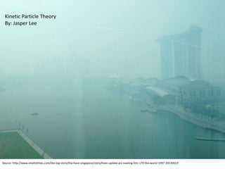 Source: http://www.straitstimes.com/the-big-story/the-haze-singapore/story/haze-update-psi-reading-hits-170-the-worst-1997-20130619
Kinetic Particle Theory
By: Jasper Lee
