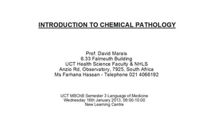 INTRODUCTION TO CHEMICAL PATHOLOGY



               Prof. David Marais
             6.33 Falmouth Building
       UCT Health Science Faculty & NHLS
    Anzio Rd, Observatory, 7925, South Africa
   Ms Farhana Hassan - Telephone O21 4066192



     UCT MBChB Semester 3 Language of Medicine
      Wednesday 16th January 2013, 09:00-10:00
               New Learning Centre
 