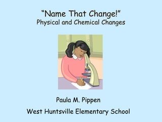 “Name That Change!”
Physical and Chemical Changes
Paula M. Pippen
West Huntsville Elementary School
 