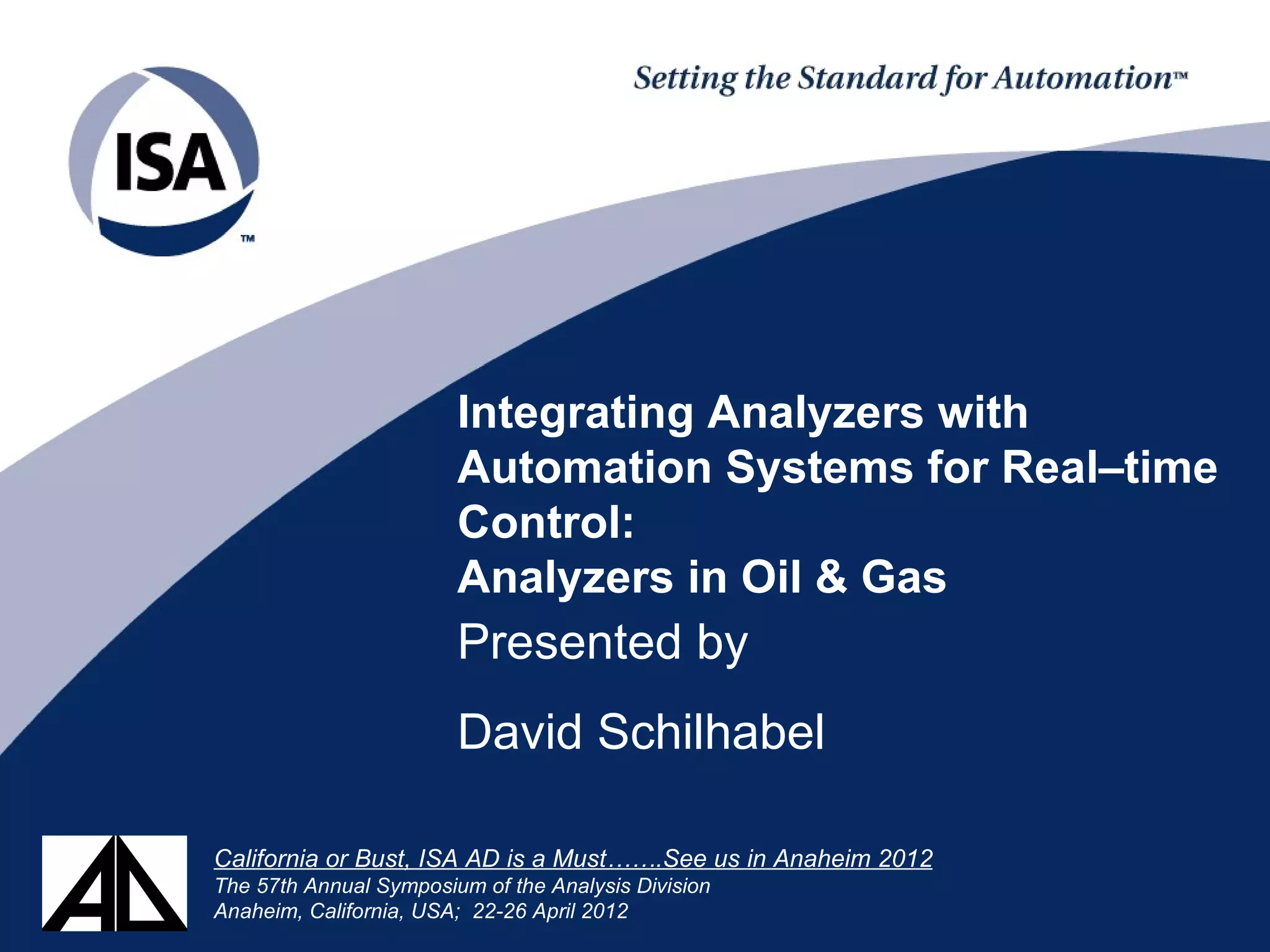 Integrating Analyzers with
Automation Systems for Real–time
Control:
Analyzers in Oil & Gas
Presented by
David Schilhabel
California or Bust, ISA AD is a Must…….See us in Anaheim 2012
The 57th Annual Symposium of the Analysis Division
Anaheim, California, USA; 22-26 April 2012