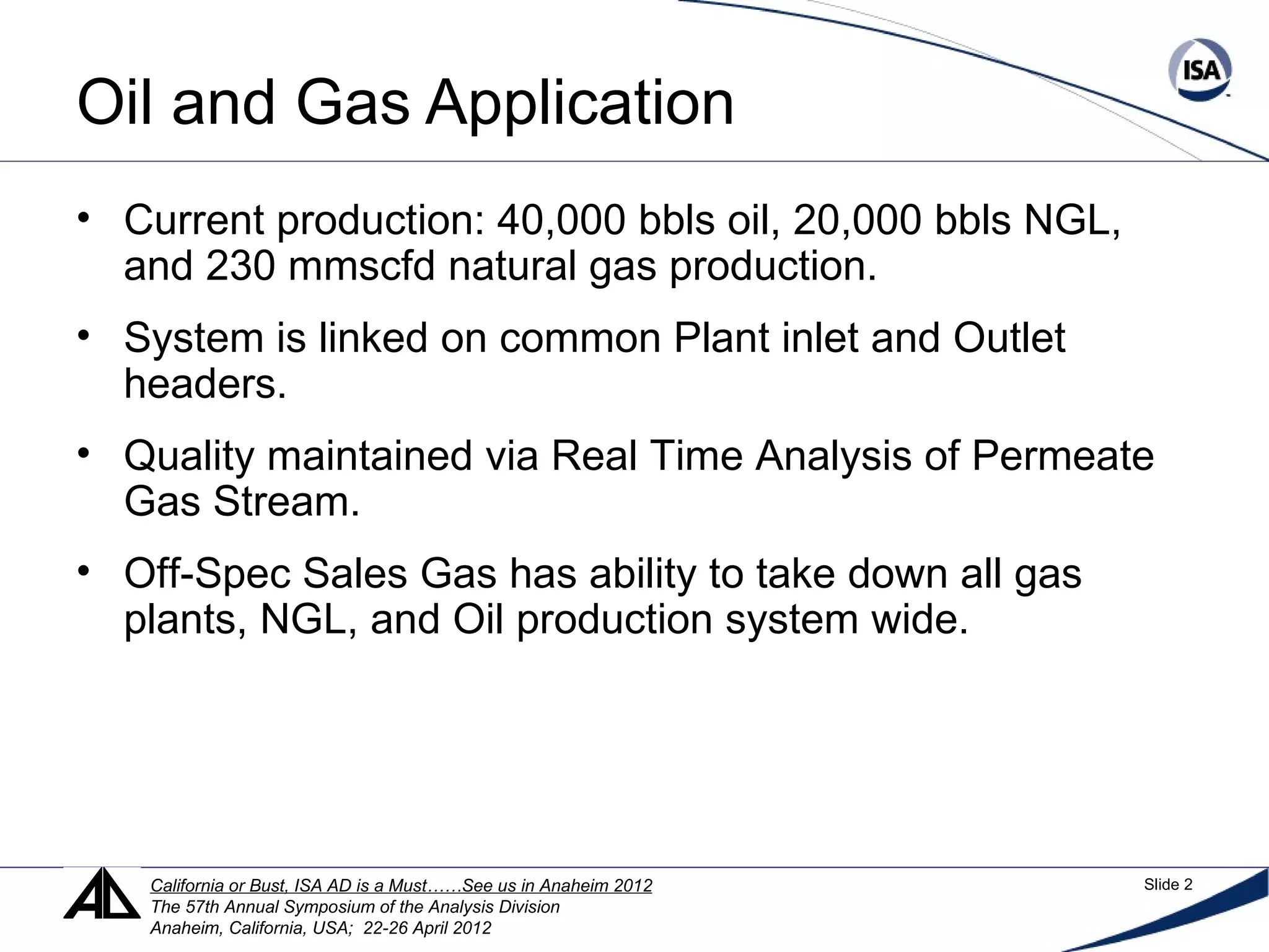 Oil and Gas Application
• Current production: 40,000 bbls oil, 20,000 bbls NGL,
and 230 mmscfd natural gas production.
• System is linked on common Plant inlet and Outlet
headers.
• Quality maintained via Real Time Analysis of Permeate
Gas Stream.
• Off-Spec Sales Gas has ability to take down all gas
plants, NGL, and Oil production system wide.
California or Bust, ISA AD is a Must……See us in Anaheim 2012 Slide 2
The 57th Annual Symposium of the Analysis Division
Anaheim, California, USA; 22-26 April 2012