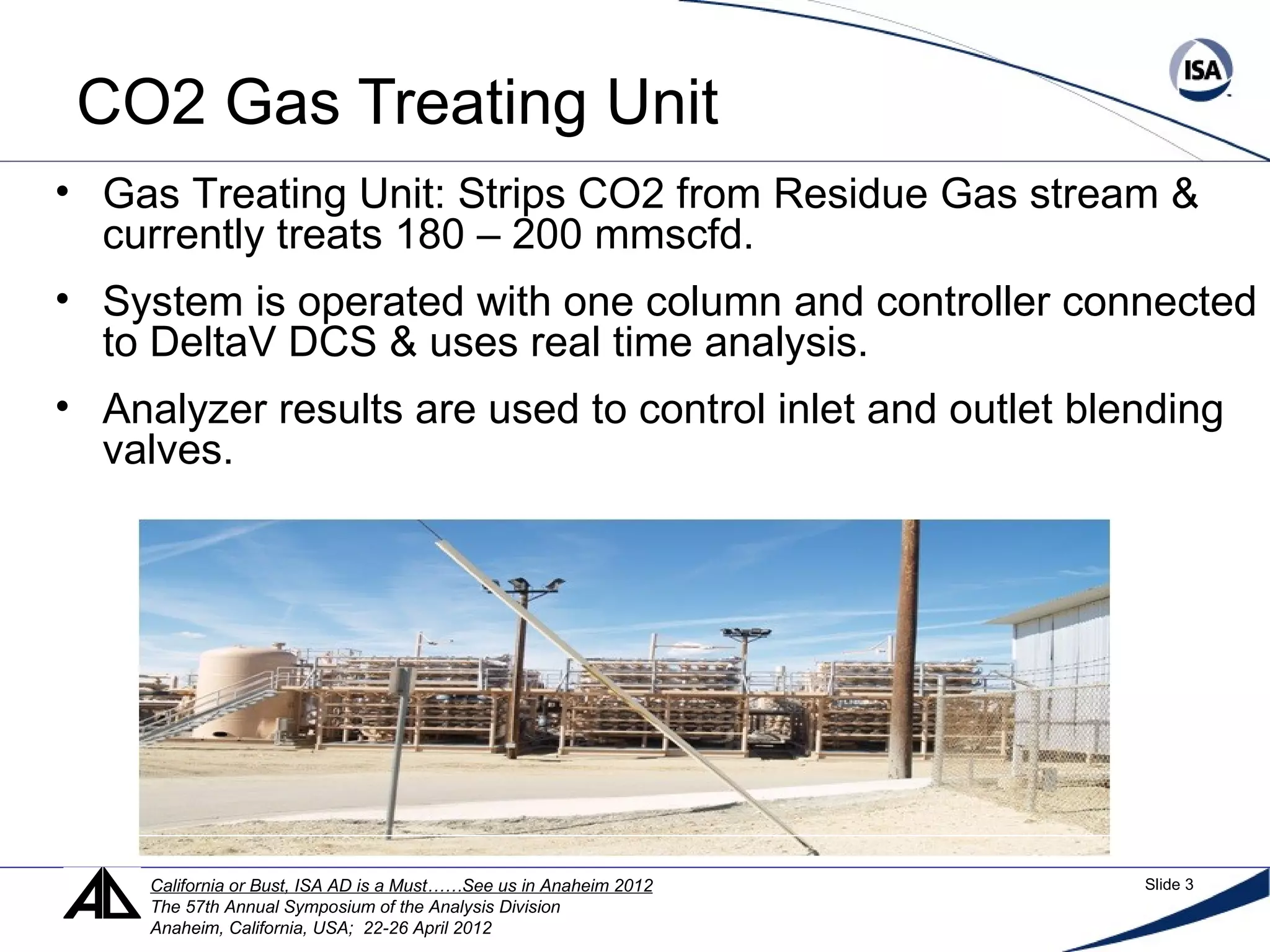 CO2 Gas Treating Unit
• Gas Treating Unit: Strips CO2 from Residue Gas stream &
currently treats 180 – 200 mmscfd.
• System is operated with one column and controller connected
to DeltaV DCS & uses real time analysis.
• Analyzer results are used to control inlet and outlet blending
valves.
California or Bust, ISA AD is a Must……See us in Anaheim 2012 Slide 3
The 57th Annual Symposium of the Analysis Division
Anaheim, California, USA; 22-26 April 2012