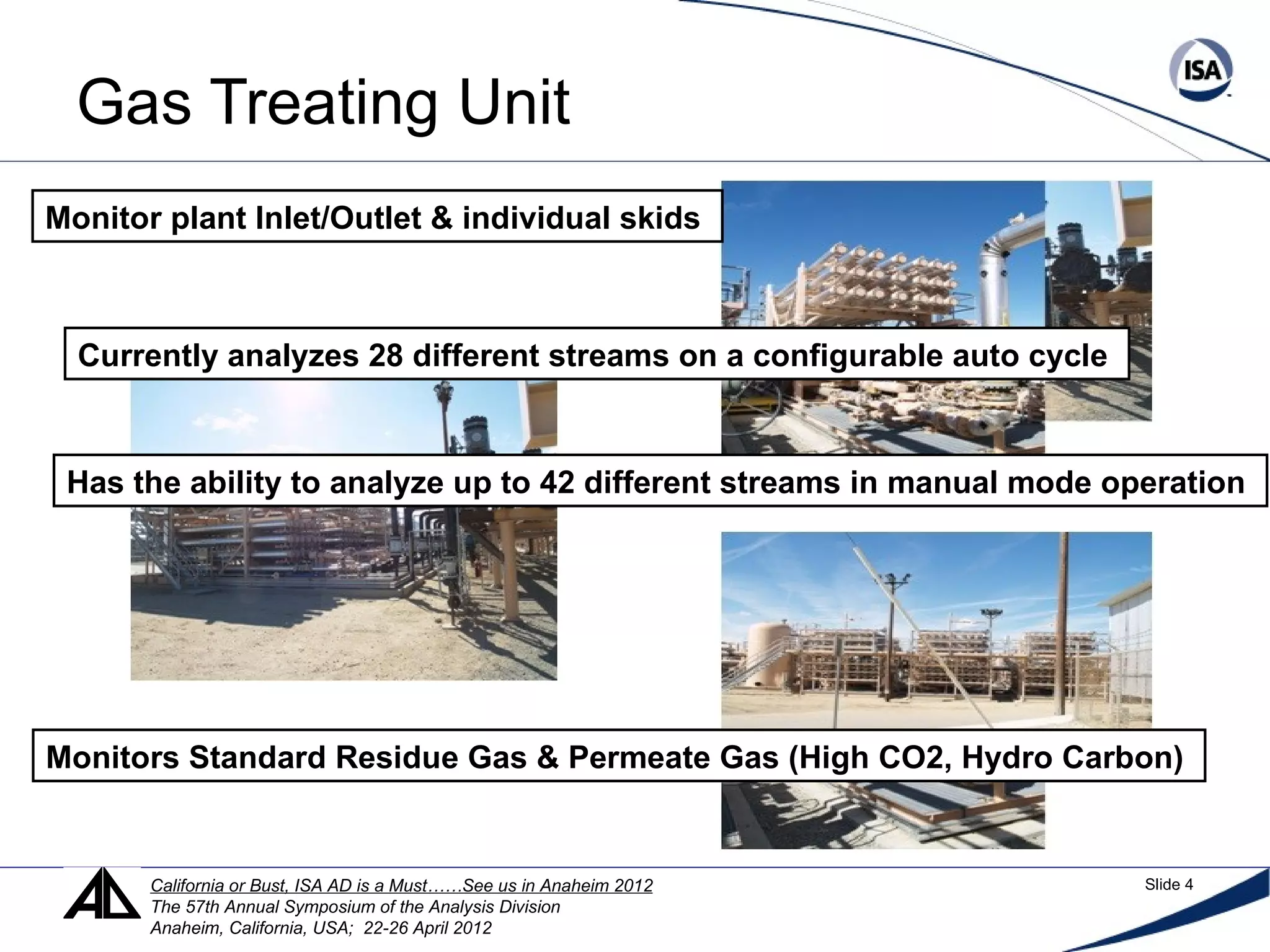 Gas Treating Unit
Monitor plant Inlet/Outlet & individual skids
Currently analyzes 28 different streams on a configurable auto cycle
Has the ability to analyze up to 42 different streams in manual mode operation
Monitors Standard Residue Gas & Permeate Gas (High CO2, Hydro Carbon)
California or Bust, ISA AD is a Must……See us in Anaheim 2012 Slide 4
The 57th Annual Symposium of the Analysis Division
Anaheim, California, USA; 22-26 April 2012