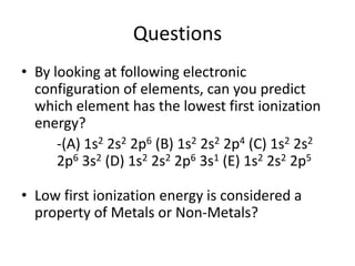 Questions
• By looking at following electronic
  configuration of elements, can you predict
  which element has the lowest first ionization
  energy?
      -(A) 1s2 2s2 2p6 (B) 1s2 2s2 2p4 (C) 1s2 2s2
      2p6 3s2 (D) 1s2 2s2 2p6 3s1 (E) 1s2 2s2 2p5

• Low first ionization energy is considered a
  property of Metals or Non-Metals?
 