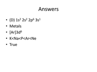 Answers
•   (D) 1s2 2s2 2p6 3s1
•   Metals
•   [Ar]3d6
•   K<Na<P<Ar<Ne
•   True
 