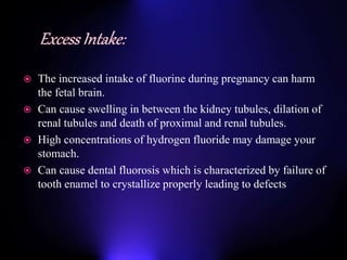 The increased intake of fluorine during pregnancy can harm
the fetal brain.
 Can cause swelling in between the kidney tubules, dilation of
renal tubules and death of proximal and renal tubules.
 High concentrations of hydrogen fluoride may damage your
stomach.
 Can cause dental fluorosis which is characterized by failure of
tooth enamel to crystallize properly leading to defects
 