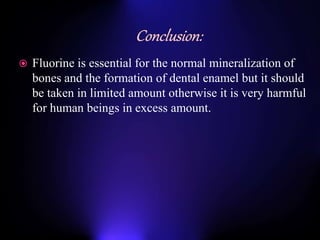  Fluorine is essential for the normal mineralization of
bones and the formation of dental enamel but it should
be taken in limited amount otherwise it is very harmful
for human beings in excess amount.
 