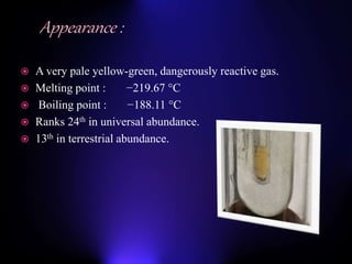  A very pale yellow-green, dangerously reactive gas.
 Melting point : −219.67 °C
 Boiling point : −188.11 °C
 Ranks 24th in universal abundance.
 13th in terrestrial abundance.
 
