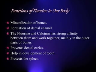  Mineralization of bones.
 Formation of dental enamel.
 The Fluorine and Calcium has strong affinity
between them and work together, mainly in the outer
parts of bones.
 Prevents dental caries.
 Help in development of tooth.
 Protects the spleen.
 