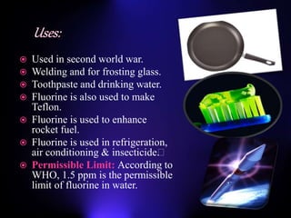 Used in second world war.
 Welding and for frosting glass.
 Toothpaste and drinking water.
 Fluorine is also used to make
Teflon.
 Fluorine is used to enhance
rocket fuel.
 Fluorine is used in refrigeration,
air conditioning & insecticide﻿.
 Permissible Limit: According to
WHO, 1.5 ppm is the permissible
limit of fluorine in water.
 