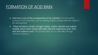 FORMATION OF ACID RAIN:
 Acid rain is one of the consequences of air pollution. It occurs when
emissions from factories, cars or heating boilers contact with the water in
the atmosphere.
 These emissions contain nitrogen oxides, sulphur dioxide and sulphur
trioxide, which when mixed with water become sulphurous acid, nitric
acid and sulphuric acid. This process also occurs naturally through
volcanic eruptions.
 