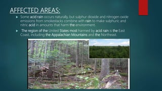 AFFECTED AREAS:
 Some acid rain occurs naturally, but sulphur dioxide and nitrogen oxide
emissions from smokestacks combine with rain to make sulphuric and
nitric acid in amounts that harm the environment.
 The region of the United States most harmed by acid rain is the East
Coast, including the Appalachian Mountains and the Northeast.
 