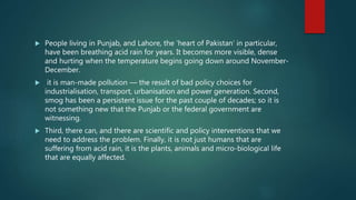  People living in Punjab, and Lahore, the ‘heart of Pakistan’ in particular,
have been breathing acid rain for years. It becomes more visible, dense
and hurting when the temperature begins going down around November-
December.
 it is man-made pollution — the result of bad policy choices for
industrialisation, transport, urbanisation and power generation. Second,
smog has been a persistent issue for the past couple of decades; so it is
not something new that the Punjab or the federal government are
witnessing.
 Third, there can, and there are scientific and policy interventions that we
need to address the problem. Finally, it is not just humans that are
suffering from acid rain, it is the plants, animals and micro-biological life
that are equally affected.
 