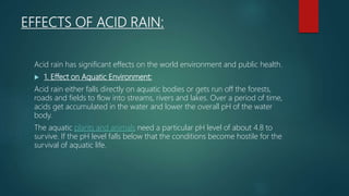 EFFECTS OF ACID RAIN:
Acid rain has significant effects on the world environment and public health.
 1. Effect on Aquatic Environment:
Acid rain either falls directly on aquatic bodies or gets run off the forests,
roads and fields to flow into streams, rivers and lakes. Over a period of time,
acids get accumulated in the water and lower the overall pH of the water
body.
The aquatic plants and animals need a particular pH level of about 4.8 to
survive. If the pH level falls below that the conditions become hostile for the
survival of aquatic life.
 