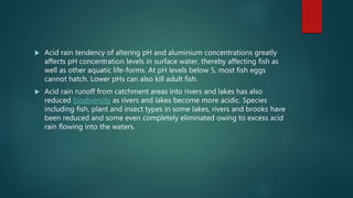  Acid rain tendency of altering pH and aluminium concentrations greatly
affects pH concentration levels in surface water, thereby affecting fish as
well as other aquatic life-forms. At pH levels below 5, most fish eggs
cannot hatch. Lower pHs can also kill adult fish.
 Acid rain runoff from catchment areas into rivers and lakes has also
reduced biodiversity as rivers and lakes become more acidic. Species
including fish, plant and insect types in some lakes, rivers and brooks have
been reduced and some even completely eliminated owing to excess acid
rain flowing into the waters.
 