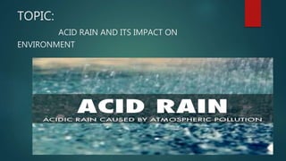 TOPIC:
ACID RAIN AND ITS IMPACT ON
ENVIRONMENT
 