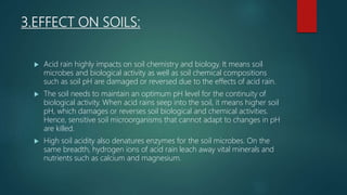 3.EFFECT ON SOILS:
 Acid rain highly impacts on soil chemistry and biology. It means soil
microbes and biological activity as well as soil chemical compositions
such as soil pH are damaged or reversed due to the effects of acid rain.
 The soil needs to maintain an optimum pH level for the continuity of
biological activity. When acid rains seep into the soil, it means higher soil
pH, which damages or reverses soil biological and chemical activities.
Hence, sensitive soil microorganisms that cannot adapt to changes in pH
are killed.
 High soil acidity also denatures enzymes for the soil microbes. On the
same breadth, hydrogen ions of acid rain leach away vital minerals and
nutrients such as calcium and magnesium.
 