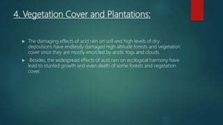 4. Vegetation Cover and Plantations:
 The damaging effects of acid rain on soil and high levels of dry
depositions have endlessly damaged high altitude forests and vegetation
cover since they are mostly encircled by acidic fogs and clouds.
 Besides, the widespread effects of acid rain on ecological harmony have
lead to stunted growth and even death of some forests and vegetation
cover.
 